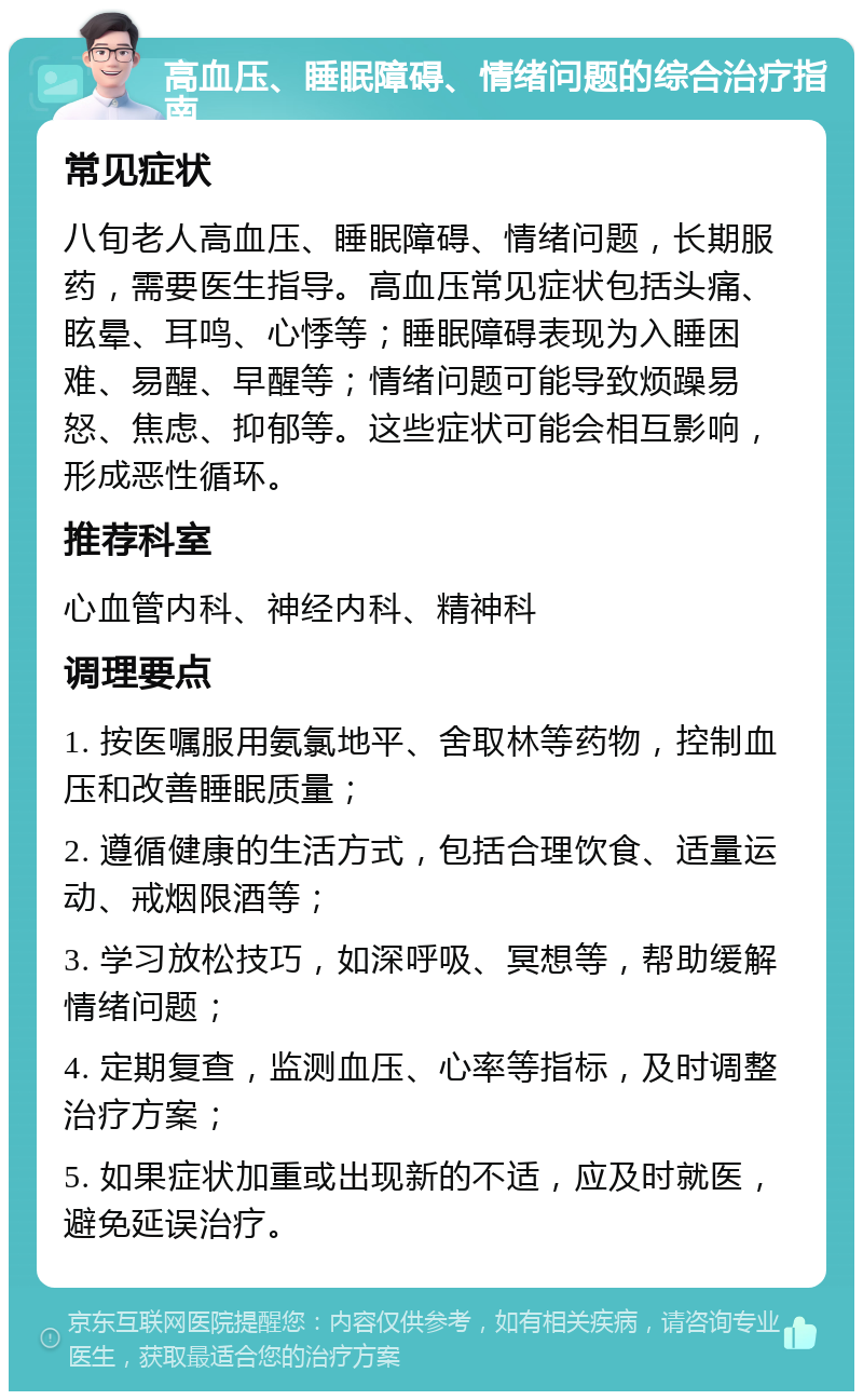 高血压、睡眠障碍、情绪问题的综合治疗指南 常见症状 八旬老人高血压、睡眠障碍、情绪问题，长期服药，需要医生指导。高血压常见症状包括头痛、眩晕、耳鸣、心悸等；睡眠障碍表现为入睡困难、易醒、早醒等；情绪问题可能导致烦躁易怒、焦虑、抑郁等。这些症状可能会相互影响，形成恶性循环。 推荐科室 心血管内科、神经内科、精神科 调理要点 1. 按医嘱服用氨氯地平、舍取林等药物，控制血压和改善睡眠质量； 2. 遵循健康的生活方式，包括合理饮食、适量运动、戒烟限酒等； 3. 学习放松技巧，如深呼吸、冥想等，帮助缓解情绪问题； 4. 定期复查，监测血压、心率等指标，及时调整治疗方案； 5. 如果症状加重或出现新的不适，应及时就医，避免延误治疗。