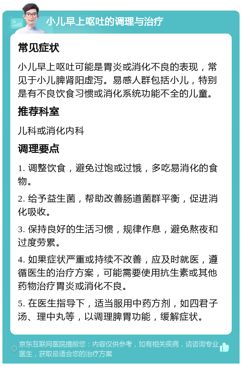 小儿早上呕吐的调理与治疗 常见症状 小儿早上呕吐可能是胃炎或消化不良的表现，常见于小儿脾肾阳虚泻。易感人群包括小儿，特别是有不良饮食习惯或消化系统功能不全的儿童。 推荐科室 儿科或消化内科 调理要点 1. 调整饮食，避免过饱或过饿，多吃易消化的食物。 2. 给予益生菌，帮助改善肠道菌群平衡，促进消化吸收。 3. 保持良好的生活习惯，规律作息，避免熬夜和过度劳累。 4. 如果症状严重或持续不改善，应及时就医，遵循医生的治疗方案，可能需要使用抗生素或其他药物治疗胃炎或消化不良。 5. 在医生指导下，适当服用中药方剂，如四君子汤、理中丸等，以调理脾胃功能，缓解症状。