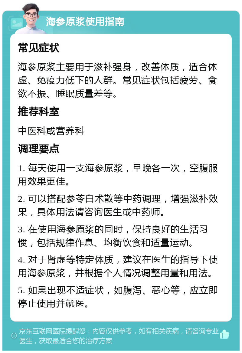 海参原浆使用指南 常见症状 海参原浆主要用于滋补强身，改善体质，适合体虚、免疫力低下的人群。常见症状包括疲劳、食欲不振、睡眠质量差等。 推荐科室 中医科或营养科 调理要点 1. 每天使用一支海参原浆，早晚各一次，空腹服用效果更佳。 2. 可以搭配参苓白术散等中药调理，增强滋补效果，具体用法请咨询医生或中药师。 3. 在使用海参原浆的同时，保持良好的生活习惯，包括规律作息、均衡饮食和适量运动。 4. 对于肾虚等特定体质，建议在医生的指导下使用海参原浆，并根据个人情况调整用量和用法。 5. 如果出现不适症状，如腹泻、恶心等，应立即停止使用并就医。