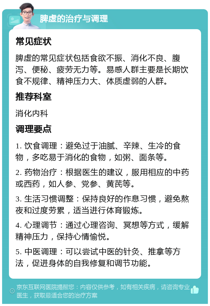 脾虚的治疗与调理 常见症状 脾虚的常见症状包括食欲不振、消化不良、腹泻、便秘、疲劳无力等。易感人群主要是长期饮食不规律、精神压力大、体质虚弱的人群。 推荐科室 消化内科 调理要点 1. 饮食调理：避免过于油腻、辛辣、生冷的食物，多吃易于消化的食物，如粥、面条等。 2. 药物治疗：根据医生的建议，服用相应的中药或西药，如人参、党参、黄芪等。 3. 生活习惯调整：保持良好的作息习惯，避免熬夜和过度劳累，适当进行体育锻炼。 4. 心理调节：通过心理咨询、冥想等方式，缓解精神压力，保持心情愉悦。 5. 中医调理：可以尝试中医的针灸、推拿等方法，促进身体的自我修复和调节功能。