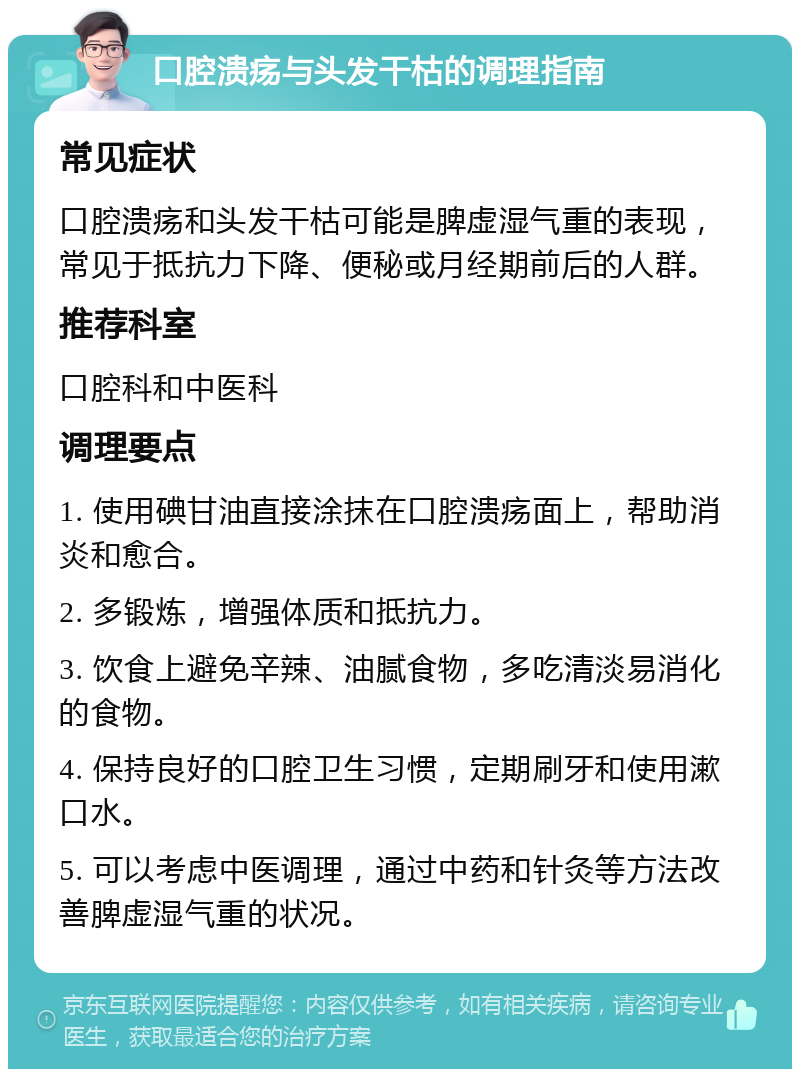 口腔溃疡与头发干枯的调理指南 常见症状 口腔溃疡和头发干枯可能是脾虚湿气重的表现，常见于抵抗力下降、便秘或月经期前后的人群。 推荐科室 口腔科和中医科 调理要点 1. 使用碘甘油直接涂抹在口腔溃疡面上，帮助消炎和愈合。 2. 多锻炼，增强体质和抵抗力。 3. 饮食上避免辛辣、油腻食物，多吃清淡易消化的食物。 4. 保持良好的口腔卫生习惯，定期刷牙和使用漱口水。 5. 可以考虑中医调理，通过中药和针灸等方法改善脾虚湿气重的状况。