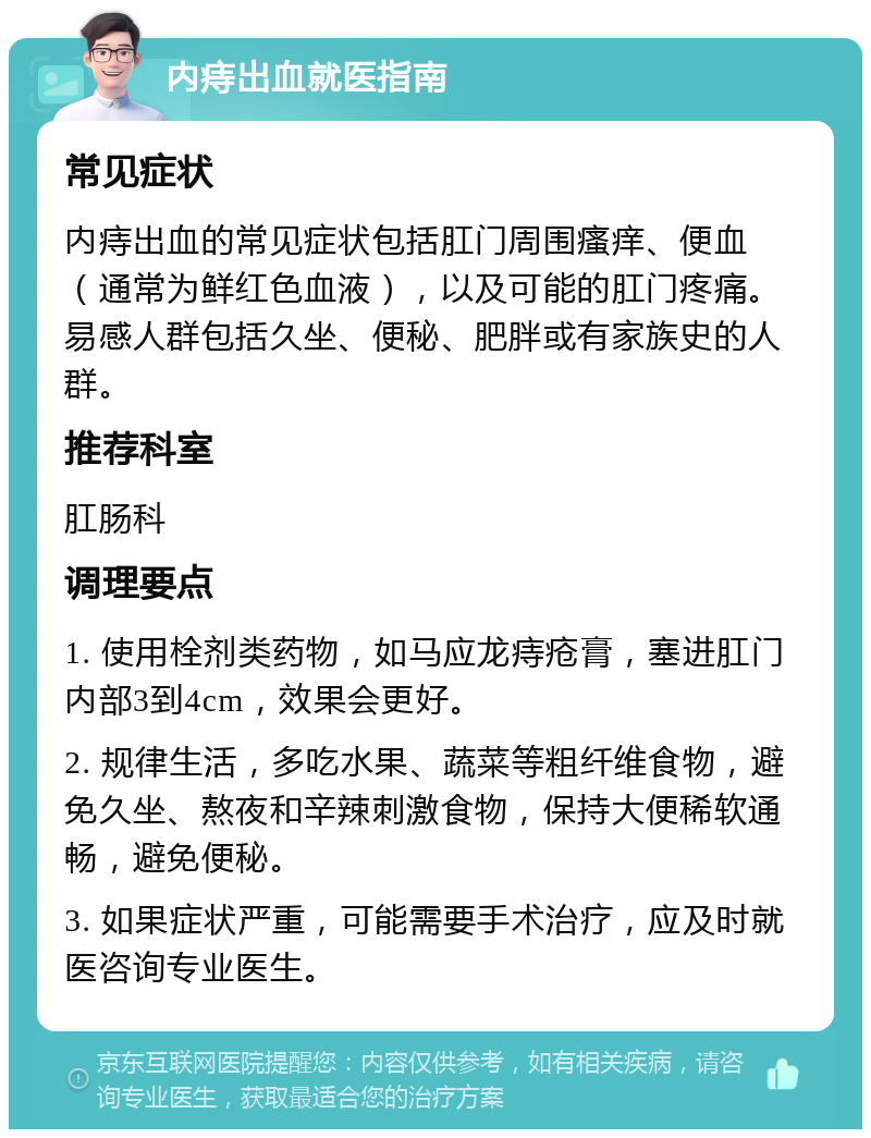 内痔出血就医指南 常见症状 内痔出血的常见症状包括肛门周围瘙痒、便血（通常为鲜红色血液），以及可能的肛门疼痛。易感人群包括久坐、便秘、肥胖或有家族史的人群。 推荐科室 肛肠科 调理要点 1. 使用栓剂类药物，如马应龙痔疮膏，塞进肛门内部3到4cm，效果会更好。 2. 规律生活，多吃水果、蔬菜等粗纤维食物，避免久坐、熬夜和辛辣刺激食物，保持大便稀软通畅，避免便秘。 3. 如果症状严重，可能需要手术治疗，应及时就医咨询专业医生。