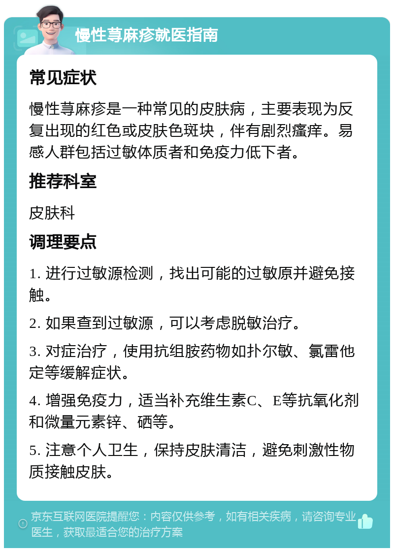 慢性荨麻疹就医指南 常见症状 慢性荨麻疹是一种常见的皮肤病，主要表现为反复出现的红色或皮肤色斑块，伴有剧烈瘙痒。易感人群包括过敏体质者和免疫力低下者。 推荐科室 皮肤科 调理要点 1. 进行过敏源检测，找出可能的过敏原并避免接触。 2. 如果查到过敏源，可以考虑脱敏治疗。 3. 对症治疗，使用抗组胺药物如扑尔敏、氯雷他定等缓解症状。 4. 增强免疫力，适当补充维生素C、E等抗氧化剂和微量元素锌、硒等。 5. 注意个人卫生，保持皮肤清洁，避免刺激性物质接触皮肤。