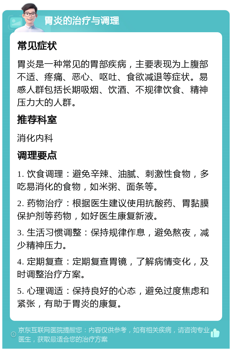 胃炎的治疗与调理 常见症状 胃炎是一种常见的胃部疾病，主要表现为上腹部不适、疼痛、恶心、呕吐、食欲减退等症状。易感人群包括长期吸烟、饮酒、不规律饮食、精神压力大的人群。 推荐科室 消化内科 调理要点 1. 饮食调理：避免辛辣、油腻、刺激性食物，多吃易消化的食物，如米粥、面条等。 2. 药物治疗：根据医生建议使用抗酸药、胃黏膜保护剂等药物，如好医生康复新液。 3. 生活习惯调整：保持规律作息，避免熬夜，减少精神压力。 4. 定期复查：定期复查胃镜，了解病情变化，及时调整治疗方案。 5. 心理调适：保持良好的心态，避免过度焦虑和紧张，有助于胃炎的康复。