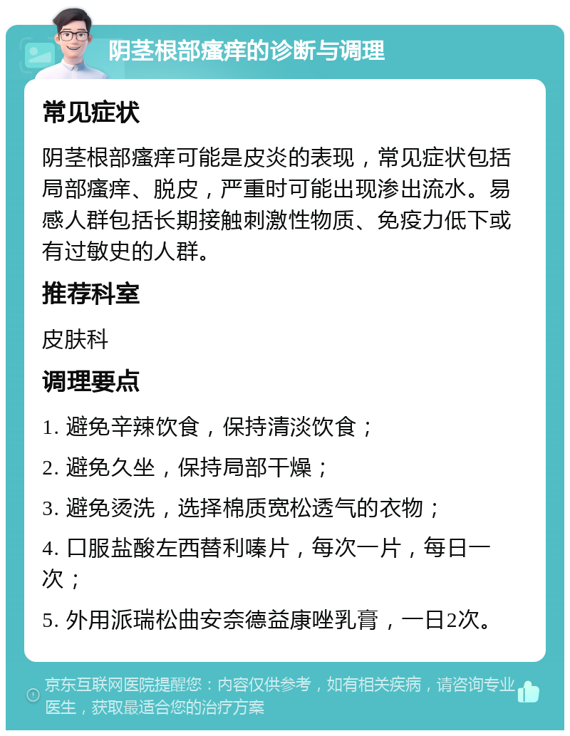 阴茎根部瘙痒的诊断与调理 常见症状 阴茎根部瘙痒可能是皮炎的表现，常见症状包括局部瘙痒、脱皮，严重时可能出现渗出流水。易感人群包括长期接触刺激性物质、免疫力低下或有过敏史的人群。 推荐科室 皮肤科 调理要点 1. 避免辛辣饮食，保持清淡饮食； 2. 避免久坐，保持局部干燥； 3. 避免烫洗，选择棉质宽松透气的衣物； 4. 口服盐酸左西替利嗪片，每次一片，每日一次； 5. 外用派瑞松曲安奈德益康唑乳膏，一日2次。