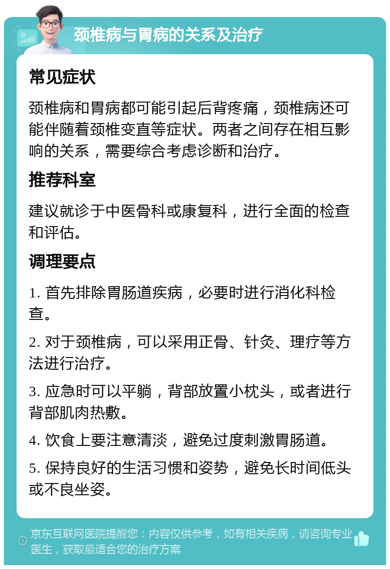 颈椎病与胃病的关系及治疗 常见症状 颈椎病和胃病都可能引起后背疼痛，颈椎病还可能伴随着颈椎变直等症状。两者之间存在相互影响的关系，需要综合考虑诊断和治疗。 推荐科室 建议就诊于中医骨科或康复科，进行全面的检查和评估。 调理要点 1. 首先排除胃肠道疾病，必要时进行消化科检查。 2. 对于颈椎病，可以采用正骨、针灸、理疗等方法进行治疗。 3. 应急时可以平躺，背部放置小枕头，或者进行背部肌肉热敷。 4. 饮食上要注意清淡，避免过度刺激胃肠道。 5. 保持良好的生活习惯和姿势，避免长时间低头或不良坐姿。