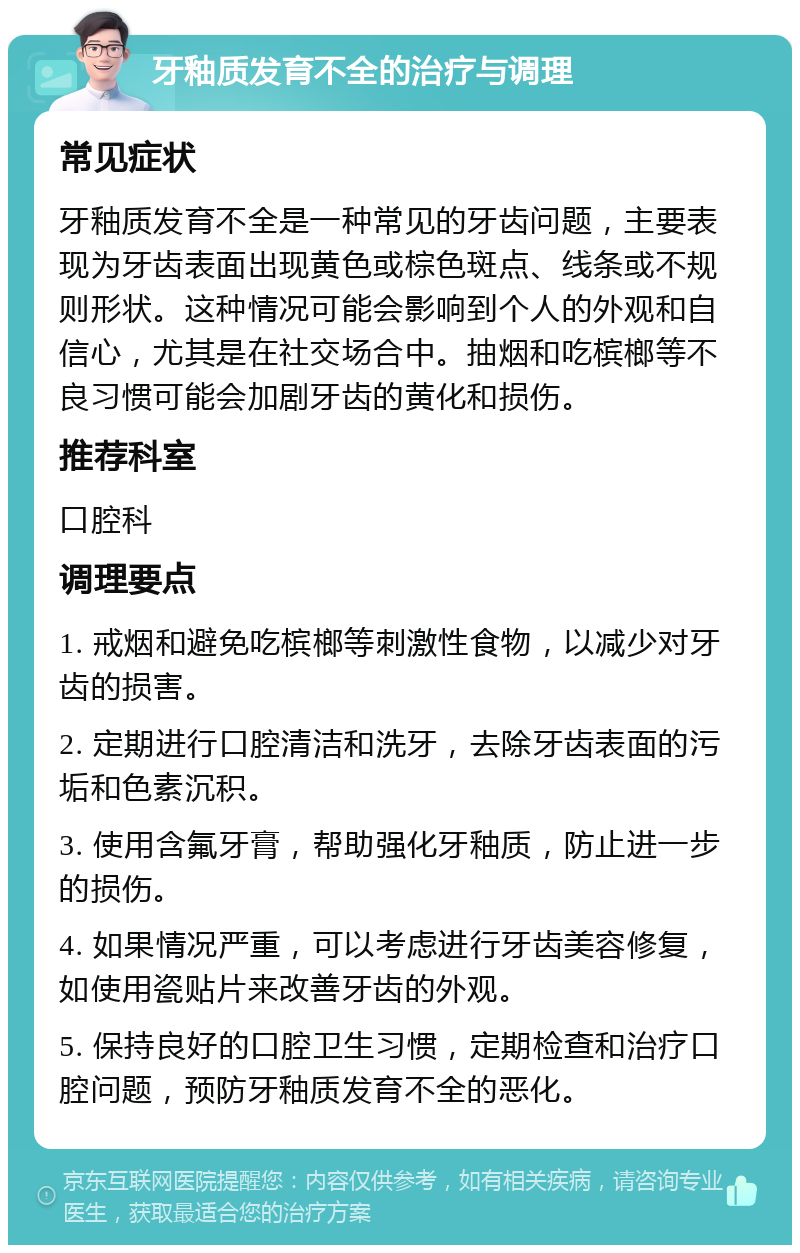 牙釉质发育不全的治疗与调理 常见症状 牙釉质发育不全是一种常见的牙齿问题，主要表现为牙齿表面出现黄色或棕色斑点、线条或不规则形状。这种情况可能会影响到个人的外观和自信心，尤其是在社交场合中。抽烟和吃槟榔等不良习惯可能会加剧牙齿的黄化和损伤。 推荐科室 口腔科 调理要点 1. 戒烟和避免吃槟榔等刺激性食物，以减少对牙齿的损害。 2. 定期进行口腔清洁和洗牙，去除牙齿表面的污垢和色素沉积。 3. 使用含氟牙膏，帮助强化牙釉质，防止进一步的损伤。 4. 如果情况严重，可以考虑进行牙齿美容修复，如使用瓷贴片来改善牙齿的外观。 5. 保持良好的口腔卫生习惯，定期检查和治疗口腔问题，预防牙釉质发育不全的恶化。