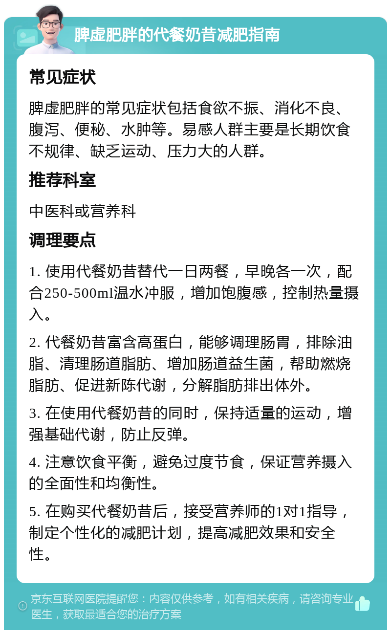 脾虚肥胖的代餐奶昔减肥指南 常见症状 脾虚肥胖的常见症状包括食欲不振、消化不良、腹泻、便秘、水肿等。易感人群主要是长期饮食不规律、缺乏运动、压力大的人群。 推荐科室 中医科或营养科 调理要点 1. 使用代餐奶昔替代一日两餐，早晚各一次，配合250-500ml温水冲服，增加饱腹感，控制热量摄入。 2. 代餐奶昔富含高蛋白，能够调理肠胃，排除油脂、清理肠道脂肪、增加肠道益生菌，帮助燃烧脂肪、促进新陈代谢，分解脂肪排出体外。 3. 在使用代餐奶昔的同时，保持适量的运动，增强基础代谢，防止反弹。 4. 注意饮食平衡，避免过度节食，保证营养摄入的全面性和均衡性。 5. 在购买代餐奶昔后，接受营养师的1对1指导，制定个性化的减肥计划，提高减肥效果和安全性。