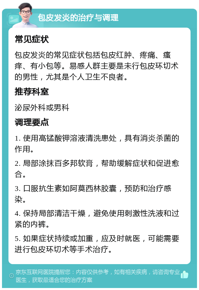 包皮发炎的治疗与调理 常见症状 包皮发炎的常见症状包括包皮红肿、疼痛、瘙痒、有小包等。易感人群主要是未行包皮环切术的男性，尤其是个人卫生不良者。 推荐科室 泌尿外科或男科 调理要点 1. 使用高锰酸钾溶液清洗患处，具有消炎杀菌的作用。 2. 局部涂抹百多邦软膏，帮助缓解症状和促进愈合。 3. 口服抗生素如阿莫西林胶囊，预防和治疗感染。 4. 保持局部清洁干燥，避免使用刺激性洗液和过紧的内裤。 5. 如果症状持续或加重，应及时就医，可能需要进行包皮环切术等手术治疗。