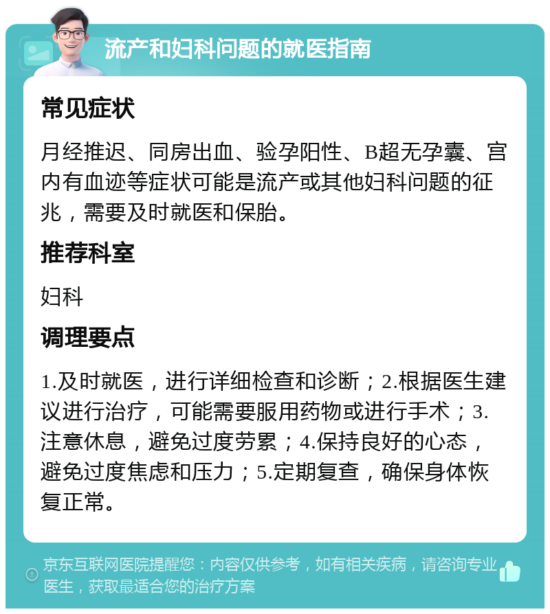 流产和妇科问题的就医指南 常见症状 月经推迟、同房出血、验孕阳性、B超无孕囊、宫内有血迹等症状可能是流产或其他妇科问题的征兆，需要及时就医和保胎。 推荐科室 妇科 调理要点 1.及时就医，进行详细检查和诊断；2.根据医生建议进行治疗，可能需要服用药物或进行手术；3.注意休息，避免过度劳累；4.保持良好的心态，避免过度焦虑和压力；5.定期复查，确保身体恢复正常。