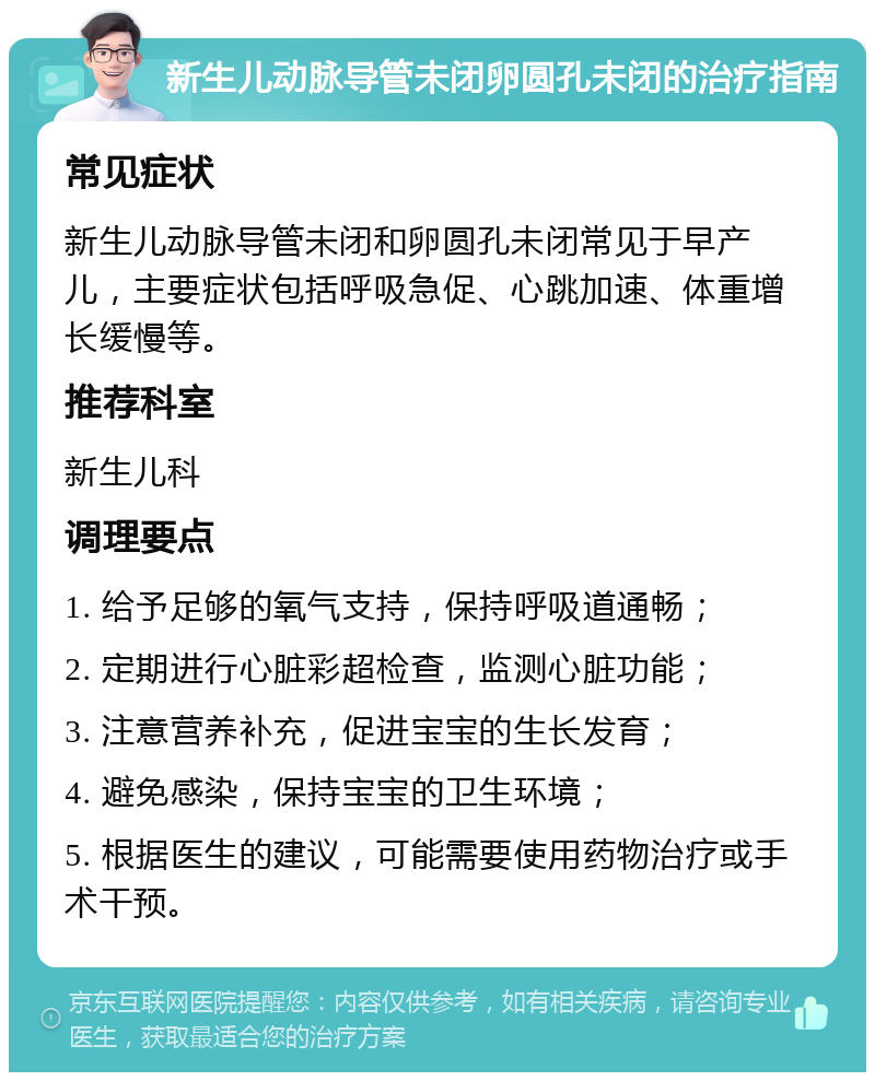 新生儿动脉导管未闭卵圆孔未闭的治疗指南 常见症状 新生儿动脉导管未闭和卵圆孔未闭常见于早产儿，主要症状包括呼吸急促、心跳加速、体重增长缓慢等。 推荐科室 新生儿科 调理要点 1. 给予足够的氧气支持，保持呼吸道通畅； 2. 定期进行心脏彩超检查，监测心脏功能； 3. 注意营养补充，促进宝宝的生长发育； 4. 避免感染，保持宝宝的卫生环境； 5. 根据医生的建议，可能需要使用药物治疗或手术干预。