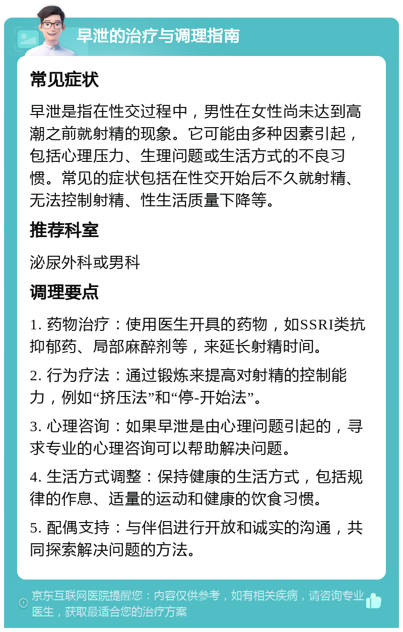 早泄的治疗与调理指南 常见症状 早泄是指在性交过程中，男性在女性尚未达到高潮之前就射精的现象。它可能由多种因素引起，包括心理压力、生理问题或生活方式的不良习惯。常见的症状包括在性交开始后不久就射精、无法控制射精、性生活质量下降等。 推荐科室 泌尿外科或男科 调理要点 1. 药物治疗：使用医生开具的药物，如SSRI类抗抑郁药、局部麻醉剂等，来延长射精时间。 2. 行为疗法：通过锻炼来提高对射精的控制能力，例如“挤压法”和“停-开始法”。 3. 心理咨询：如果早泄是由心理问题引起的，寻求专业的心理咨询可以帮助解决问题。 4. 生活方式调整：保持健康的生活方式，包括规律的作息、适量的运动和健康的饮食习惯。 5. 配偶支持：与伴侣进行开放和诚实的沟通，共同探索解决问题的方法。