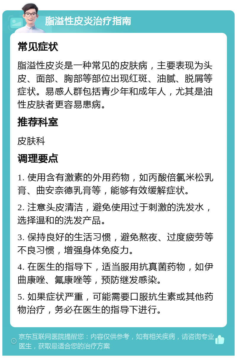 脂溢性皮炎治疗指南 常见症状 脂溢性皮炎是一种常见的皮肤病，主要表现为头皮、面部、胸部等部位出现红斑、油腻、脱屑等症状。易感人群包括青少年和成年人，尤其是油性皮肤者更容易患病。 推荐科室 皮肤科 调理要点 1. 使用含有激素的外用药物，如丙酸倍氯米松乳膏、曲安奈德乳膏等，能够有效缓解症状。 2. 注意头皮清洁，避免使用过于刺激的洗发水，选择温和的洗发产品。 3. 保持良好的生活习惯，避免熬夜、过度疲劳等不良习惯，增强身体免疫力。 4. 在医生的指导下，适当服用抗真菌药物，如伊曲康唑、氟康唑等，预防继发感染。 5. 如果症状严重，可能需要口服抗生素或其他药物治疗，务必在医生的指导下进行。