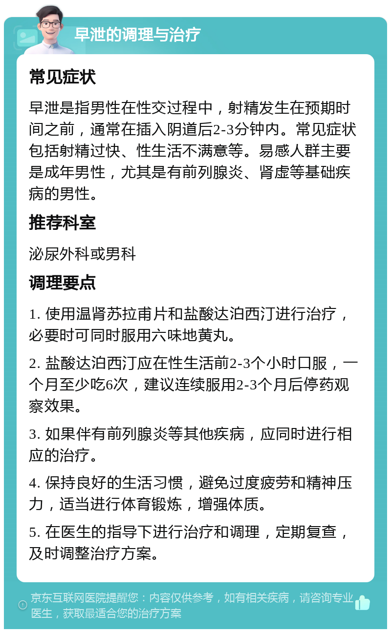 早泄的调理与治疗 常见症状 早泄是指男性在性交过程中，射精发生在预期时间之前，通常在插入阴道后2-3分钟内。常见症状包括射精过快、性生活不满意等。易感人群主要是成年男性，尤其是有前列腺炎、肾虚等基础疾病的男性。 推荐科室 泌尿外科或男科 调理要点 1. 使用温肾苏拉甫片和盐酸达泊西汀进行治疗，必要时可同时服用六味地黄丸。 2. 盐酸达泊西汀应在性生活前2-3个小时口服，一个月至少吃6次，建议连续服用2-3个月后停药观察效果。 3. 如果伴有前列腺炎等其他疾病，应同时进行相应的治疗。 4. 保持良好的生活习惯，避免过度疲劳和精神压力，适当进行体育锻炼，增强体质。 5. 在医生的指导下进行治疗和调理，定期复查，及时调整治疗方案。