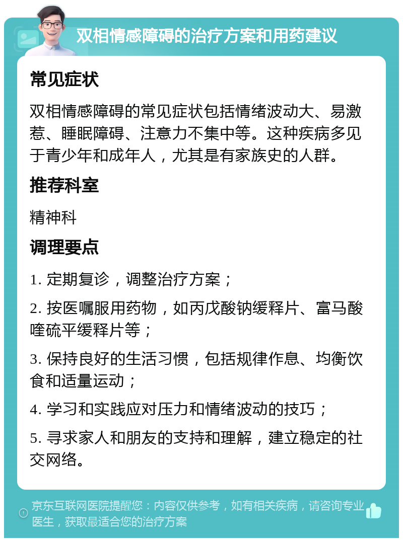 双相情感障碍的治疗方案和用药建议 常见症状 双相情感障碍的常见症状包括情绪波动大、易激惹、睡眠障碍、注意力不集中等。这种疾病多见于青少年和成年人，尤其是有家族史的人群。 推荐科室 精神科 调理要点 1. 定期复诊，调整治疗方案； 2. 按医嘱服用药物，如丙戊酸钠缓释片、富马酸喹硫平缓释片等； 3. 保持良好的生活习惯，包括规律作息、均衡饮食和适量运动； 4. 学习和实践应对压力和情绪波动的技巧； 5. 寻求家人和朋友的支持和理解，建立稳定的社交网络。