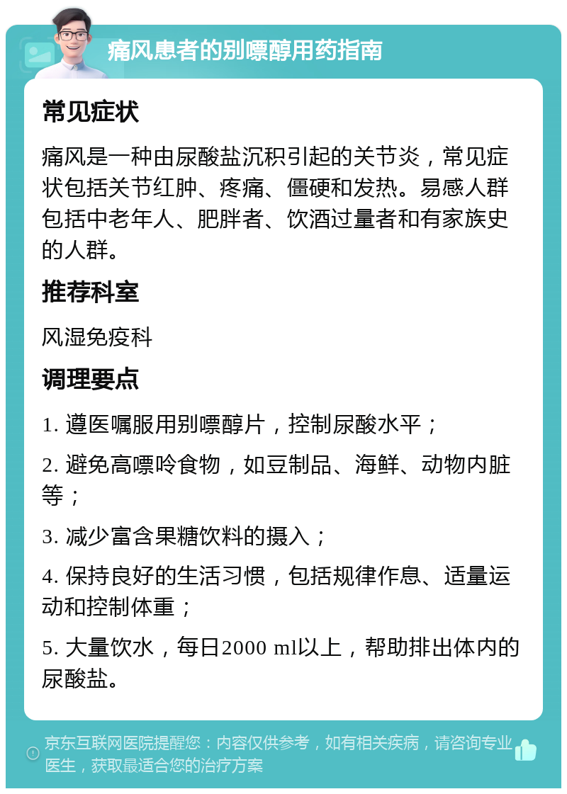 痛风患者的别嘌醇用药指南 常见症状 痛风是一种由尿酸盐沉积引起的关节炎，常见症状包括关节红肿、疼痛、僵硬和发热。易感人群包括中老年人、肥胖者、饮酒过量者和有家族史的人群。 推荐科室 风湿免疫科 调理要点 1. 遵医嘱服用别嘌醇片，控制尿酸水平； 2. 避免高嘌呤食物，如豆制品、海鲜、动物内脏等； 3. 减少富含果糖饮料的摄入； 4. 保持良好的生活习惯，包括规律作息、适量运动和控制体重； 5. 大量饮水，每日2000 ml以上，帮助排出体内的尿酸盐。