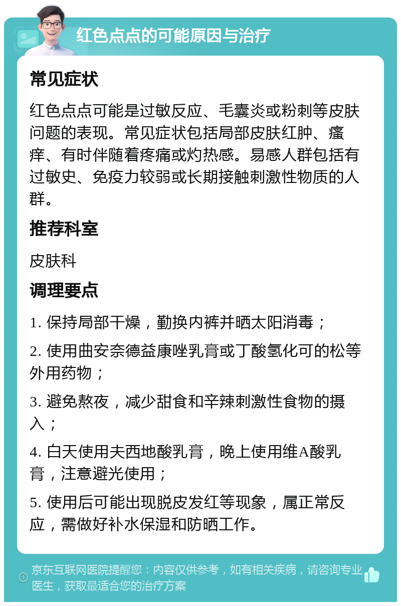 红色点点的可能原因与治疗 常见症状 红色点点可能是过敏反应、毛囊炎或粉刺等皮肤问题的表现。常见症状包括局部皮肤红肿、瘙痒、有时伴随着疼痛或灼热感。易感人群包括有过敏史、免疫力较弱或长期接触刺激性物质的人群。 推荐科室 皮肤科 调理要点 1. 保持局部干燥，勤换内裤并晒太阳消毒； 2. 使用曲安奈德益康唑乳膏或丁酸氢化可的松等外用药物； 3. 避免熬夜，减少甜食和辛辣刺激性食物的摄入； 4. 白天使用夫西地酸乳膏，晚上使用维A酸乳膏，注意避光使用； 5. 使用后可能出现脱皮发红等现象，属正常反应，需做好补水保湿和防晒工作。