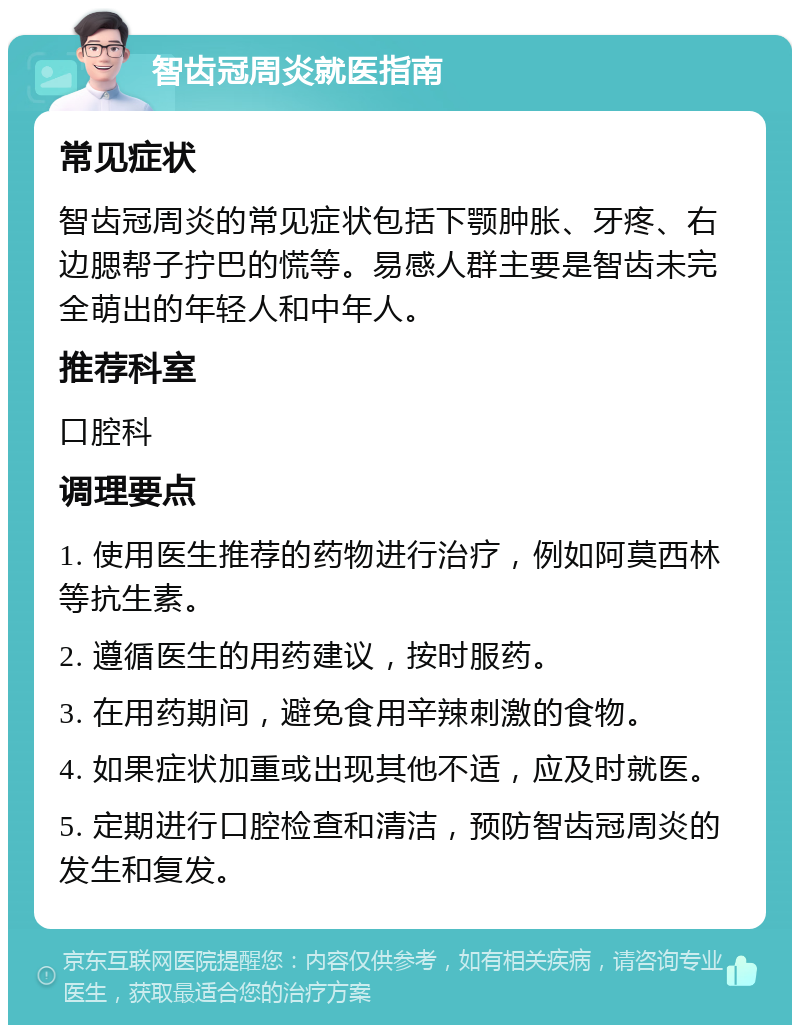 智齿冠周炎就医指南 常见症状 智齿冠周炎的常见症状包括下颚肿胀、牙疼、右边腮帮子拧巴的慌等。易感人群主要是智齿未完全萌出的年轻人和中年人。 推荐科室 口腔科 调理要点 1. 使用医生推荐的药物进行治疗，例如阿莫西林等抗生素。 2. 遵循医生的用药建议，按时服药。 3. 在用药期间，避免食用辛辣刺激的食物。 4. 如果症状加重或出现其他不适，应及时就医。 5. 定期进行口腔检查和清洁，预防智齿冠周炎的发生和复发。