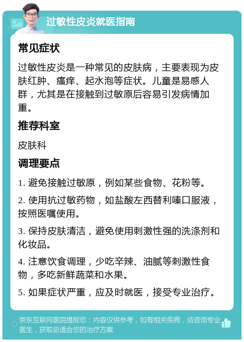 过敏性皮炎就医指南 常见症状 过敏性皮炎是一种常见的皮肤病，主要表现为皮肤红肿、瘙痒、起水泡等症状。儿童是易感人群，尤其是在接触到过敏原后容易引发病情加重。 推荐科室 皮肤科 调理要点 1. 避免接触过敏原，例如某些食物、花粉等。 2. 使用抗过敏药物，如盐酸左西替利嗪口服液，按照医嘱使用。 3. 保持皮肤清洁，避免使用刺激性强的洗涤剂和化妆品。 4. 注意饮食调理，少吃辛辣、油腻等刺激性食物，多吃新鲜蔬菜和水果。 5. 如果症状严重，应及时就医，接受专业治疗。