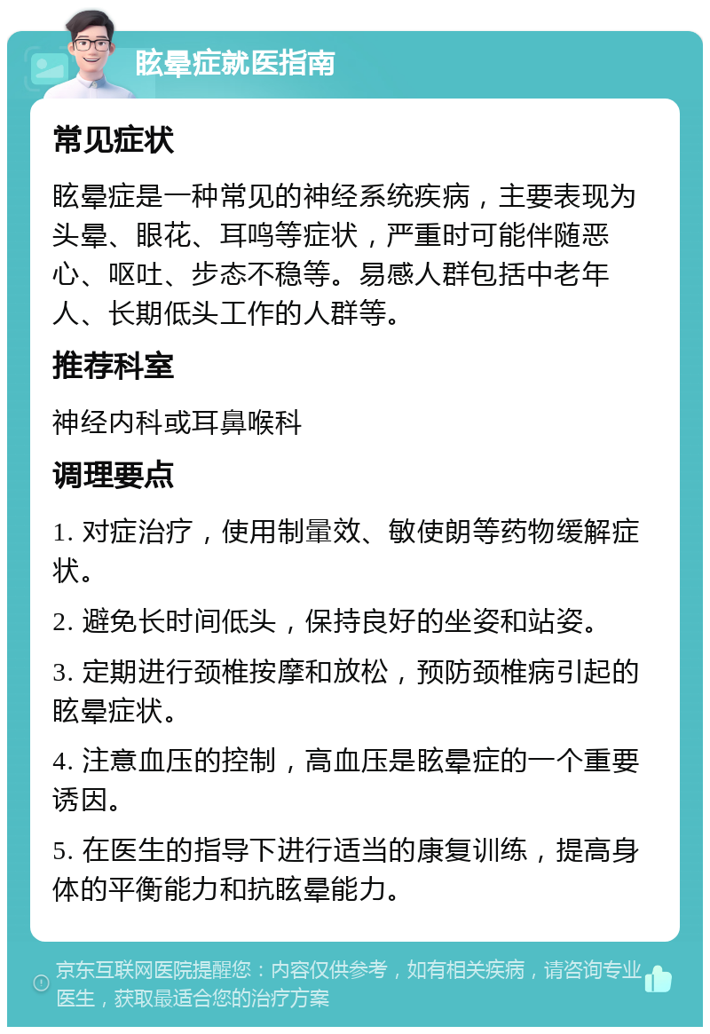 眩晕症就医指南 常见症状 眩晕症是一种常见的神经系统疾病，主要表现为头晕、眼花、耳鸣等症状，严重时可能伴随恶心、呕吐、步态不稳等。易感人群包括中老年人、长期低头工作的人群等。 推荐科室 神经内科或耳鼻喉科 调理要点 1. 对症治疗，使用制暈效、敏使朗等药物缓解症状。 2. 避免长时间低头，保持良好的坐姿和站姿。 3. 定期进行颈椎按摩和放松，预防颈椎病引起的眩晕症状。 4. 注意血压的控制，高血压是眩晕症的一个重要诱因。 5. 在医生的指导下进行适当的康复训练，提高身体的平衡能力和抗眩晕能力。