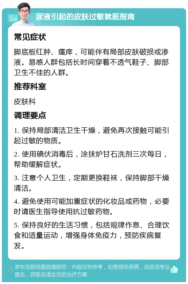 尿液引起的皮肤过敏就医指南 常见症状 脚底板红肿、瘙痒，可能伴有局部皮肤破损或渗液。易感人群包括长时间穿着不透气鞋子、脚部卫生不佳的人群。 推荐科室 皮肤科 调理要点 1. 保持局部清洁卫生干燥，避免再次接触可能引起过敏的物质。 2. 使用碘伏消毒后，涂抹炉甘石洗剂三次每日，帮助缓解症状。 3. 注意个人卫生，定期更换鞋袜，保持脚部干燥清洁。 4. 避免使用可能加重症状的化妆品或药物，必要时请医生指导使用抗过敏药物。 5. 保持良好的生活习惯，包括规律作息、合理饮食和适量运动，增强身体免疫力，预防疾病复发。