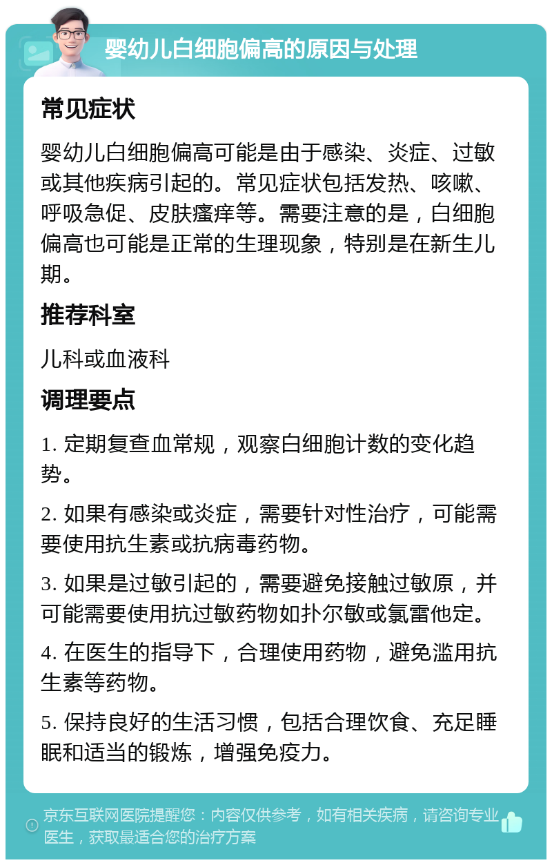 婴幼儿白细胞偏高的原因与处理 常见症状 婴幼儿白细胞偏高可能是由于感染、炎症、过敏或其他疾病引起的。常见症状包括发热、咳嗽、呼吸急促、皮肤瘙痒等。需要注意的是，白细胞偏高也可能是正常的生理现象，特别是在新生儿期。 推荐科室 儿科或血液科 调理要点 1. 定期复查血常规，观察白细胞计数的变化趋势。 2. 如果有感染或炎症，需要针对性治疗，可能需要使用抗生素或抗病毒药物。 3. 如果是过敏引起的，需要避免接触过敏原，并可能需要使用抗过敏药物如扑尔敏或氯雷他定。 4. 在医生的指导下，合理使用药物，避免滥用抗生素等药物。 5. 保持良好的生活习惯，包括合理饮食、充足睡眠和适当的锻炼，增强免疫力。