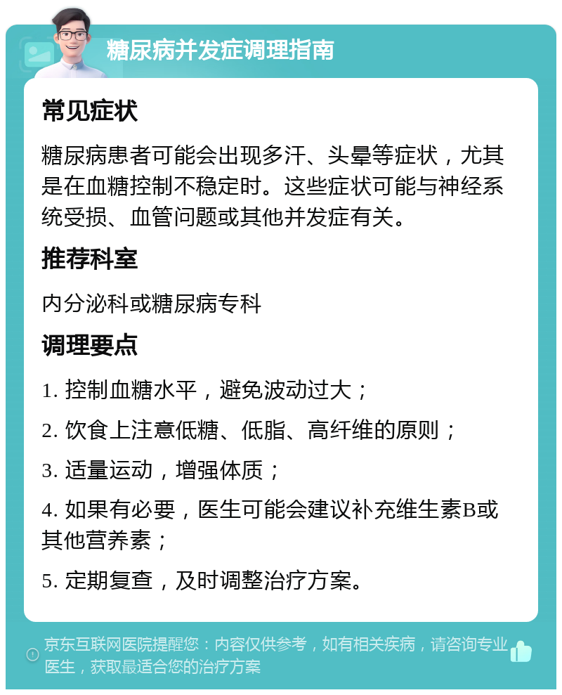 糖尿病并发症调理指南 常见症状 糖尿病患者可能会出现多汗、头晕等症状，尤其是在血糖控制不稳定时。这些症状可能与神经系统受损、血管问题或其他并发症有关。 推荐科室 内分泌科或糖尿病专科 调理要点 1. 控制血糖水平，避免波动过大； 2. 饮食上注意低糖、低脂、高纤维的原则； 3. 适量运动，增强体质； 4. 如果有必要，医生可能会建议补充维生素B或其他营养素； 5. 定期复查，及时调整治疗方案。