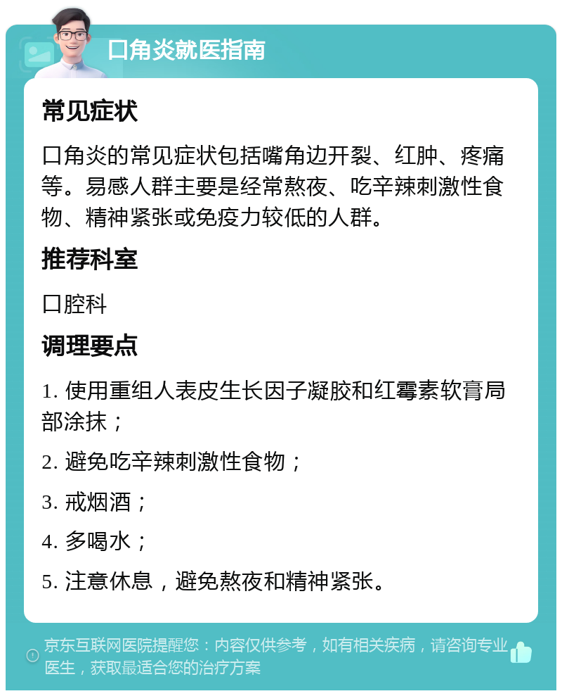 口角炎就医指南 常见症状 口角炎的常见症状包括嘴角边开裂、红肿、疼痛等。易感人群主要是经常熬夜、吃辛辣刺激性食物、精神紧张或免疫力较低的人群。 推荐科室 口腔科 调理要点 1. 使用重组人表皮生长因子凝胶和红霉素软膏局部涂抹； 2. 避免吃辛辣刺激性食物； 3. 戒烟酒； 4. 多喝水； 5. 注意休息，避免熬夜和精神紧张。