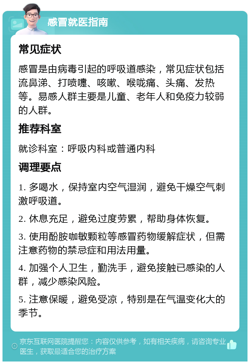 感冒就医指南 常见症状 感冒是由病毒引起的呼吸道感染，常见症状包括流鼻涕、打喷嚏、咳嗽、喉咙痛、头痛、发热等。易感人群主要是儿童、老年人和免疫力较弱的人群。 推荐科室 就诊科室：呼吸内科或普通内科 调理要点 1. 多喝水，保持室内空气湿润，避免干燥空气刺激呼吸道。 2. 休息充足，避免过度劳累，帮助身体恢复。 3. 使用酚胺咖敏颗粒等感冒药物缓解症状，但需注意药物的禁忌症和用法用量。 4. 加强个人卫生，勤洗手，避免接触已感染的人群，减少感染风险。 5. 注意保暖，避免受凉，特别是在气温变化大的季节。