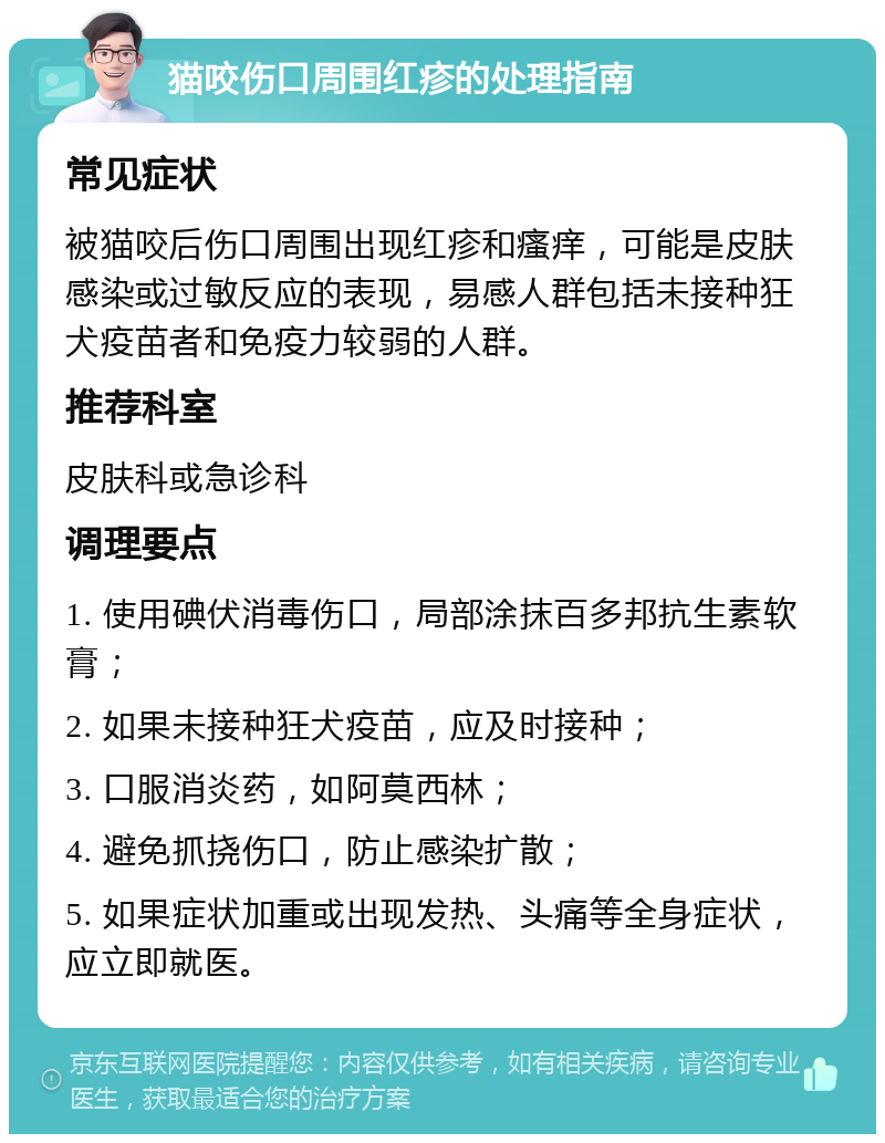 猫咬伤口周围红疹的处理指南 常见症状 被猫咬后伤口周围出现红疹和瘙痒，可能是皮肤感染或过敏反应的表现，易感人群包括未接种狂犬疫苗者和免疫力较弱的人群。 推荐科室 皮肤科或急诊科 调理要点 1. 使用碘伏消毒伤口，局部涂抹百多邦抗生素软膏； 2. 如果未接种狂犬疫苗，应及时接种； 3. 口服消炎药，如阿莫西林； 4. 避免抓挠伤口，防止感染扩散； 5. 如果症状加重或出现发热、头痛等全身症状，应立即就医。