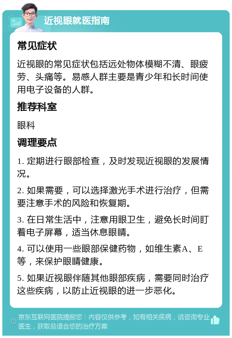 近视眼就医指南 常见症状 近视眼的常见症状包括远处物体模糊不清、眼疲劳、头痛等。易感人群主要是青少年和长时间使用电子设备的人群。 推荐科室 眼科 调理要点 1. 定期进行眼部检查，及时发现近视眼的发展情况。 2. 如果需要，可以选择激光手术进行治疗，但需要注意手术的风险和恢复期。 3. 在日常生活中，注意用眼卫生，避免长时间盯着电子屏幕，适当休息眼睛。 4. 可以使用一些眼部保健药物，如维生素A、E等，来保护眼睛健康。 5. 如果近视眼伴随其他眼部疾病，需要同时治疗这些疾病，以防止近视眼的进一步恶化。