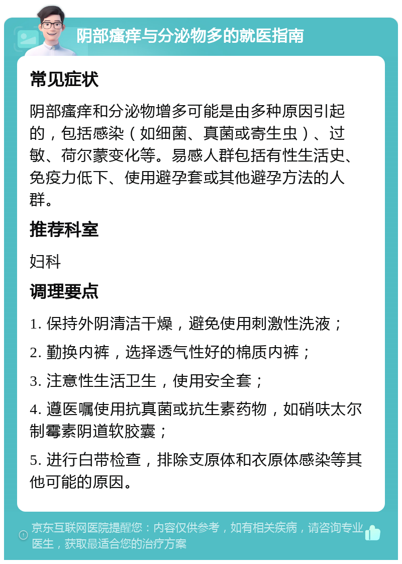 阴部瘙痒与分泌物多的就医指南 常见症状 阴部瘙痒和分泌物增多可能是由多种原因引起的，包括感染（如细菌、真菌或寄生虫）、过敏、荷尔蒙变化等。易感人群包括有性生活史、免疫力低下、使用避孕套或其他避孕方法的人群。 推荐科室 妇科 调理要点 1. 保持外阴清洁干燥，避免使用刺激性洗液； 2. 勤换内裤，选择透气性好的棉质内裤； 3. 注意性生活卫生，使用安全套； 4. 遵医嘱使用抗真菌或抗生素药物，如硝呋太尔制霉素阴道软胶囊； 5. 进行白带检查，排除支原体和衣原体感染等其他可能的原因。