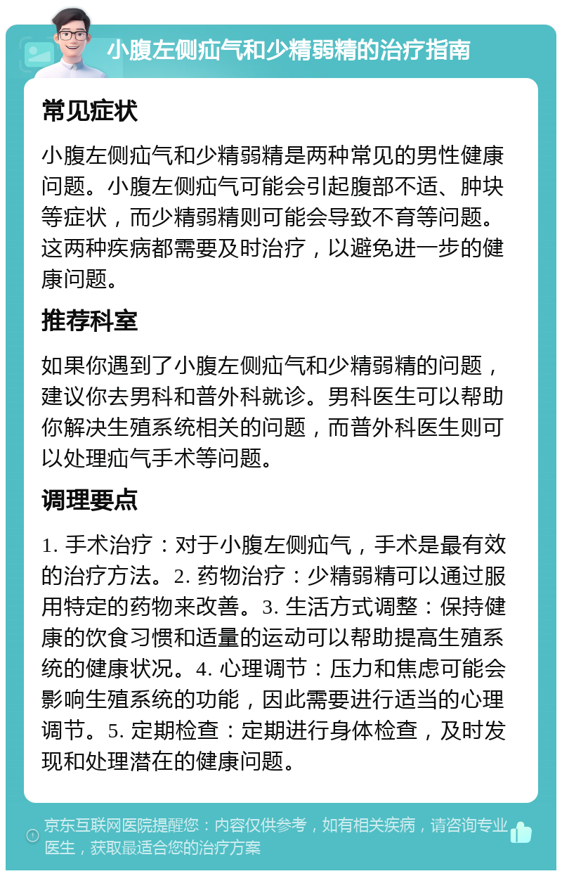 小腹左侧疝气和少精弱精的治疗指南 常见症状 小腹左侧疝气和少精弱精是两种常见的男性健康问题。小腹左侧疝气可能会引起腹部不适、肿块等症状，而少精弱精则可能会导致不育等问题。这两种疾病都需要及时治疗，以避免进一步的健康问题。 推荐科室 如果你遇到了小腹左侧疝气和少精弱精的问题，建议你去男科和普外科就诊。男科医生可以帮助你解决生殖系统相关的问题，而普外科医生则可以处理疝气手术等问题。 调理要点 1. 手术治疗：对于小腹左侧疝气，手术是最有效的治疗方法。2. 药物治疗：少精弱精可以通过服用特定的药物来改善。3. 生活方式调整：保持健康的饮食习惯和适量的运动可以帮助提高生殖系统的健康状况。4. 心理调节：压力和焦虑可能会影响生殖系统的功能，因此需要进行适当的心理调节。5. 定期检查：定期进行身体检查，及时发现和处理潜在的健康问题。