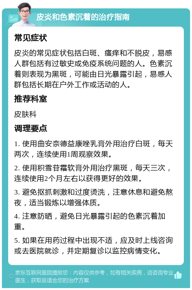 皮炎和色素沉着的治疗指南 常见症状 皮炎的常见症状包括白斑、瘙痒和不脱皮，易感人群包括有过敏史或免疫系统问题的人。色素沉着则表现为黑斑，可能由日光暴露引起，易感人群包括长期在户外工作或活动的人。 推荐科室 皮肤科 调理要点 1. 使用曲安奈德益康唑乳膏外用治疗白斑，每天两次，连续使用1周观察效果。 2. 使用积雪苷霜软膏外用治疗黑斑，每天三次，连续使用2个月左右以获得更好的效果。 3. 避免抠抓刺激和过度烫洗，注意休息和避免熬夜，适当锻炼以增强体质。 4. 注意防晒，避免日光暴露引起的色素沉着加重。 5. 如果在用药过程中出现不适，应及时上线咨询或去医院就诊，并定期复诊以监控病情变化。