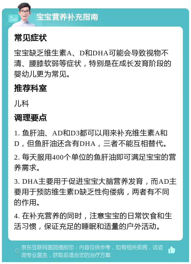 宝宝营养补充指南 常见症状 宝宝缺乏维生素A、D和DHA可能会导致视物不清、腰膝软弱等症状，特别是在成长发育阶段的婴幼儿更为常见。 推荐科室 儿科 调理要点 1. 鱼肝油、AD和D3都可以用来补充维生素A和D，但鱼肝油还含有DHA，三者不能互相替代。 2. 每天服用400个单位的鱼肝油即可满足宝宝的营养需求。 3. DHA主要用于促进宝宝大脑营养发育，而AD主要用于预防维生素D缺乏性佝偻病，两者有不同的作用。 4. 在补充营养的同时，注意宝宝的日常饮食和生活习惯，保证充足的睡眠和适量的户外活动。