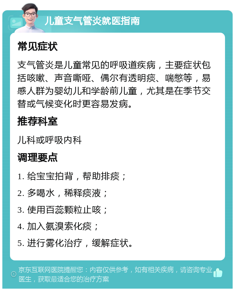 儿童支气管炎就医指南 常见症状 支气管炎是儿童常见的呼吸道疾病，主要症状包括咳嗽、声音嘶哑、偶尔有透明痰、喘憋等，易感人群为婴幼儿和学龄前儿童，尤其是在季节交替或气候变化时更容易发病。 推荐科室 儿科或呼吸内科 调理要点 1. 给宝宝拍背，帮助排痰； 2. 多喝水，稀释痰液； 3. 使用百蕊颗粒止咳； 4. 加入氨溴索化痰； 5. 进行雾化治疗，缓解症状。