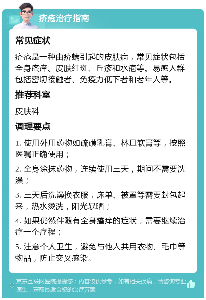 疥疮治疗指南 常见症状 疥疮是一种由疥螨引起的皮肤病，常见症状包括全身瘙痒、皮肤红斑、丘疹和水疱等。易感人群包括密切接触者、免疫力低下者和老年人等。 推荐科室 皮肤科 调理要点 1. 使用外用药物如硫磺乳膏、林旦软膏等，按照医嘱正确使用； 2. 全身涂抹药物，连续使用三天，期间不需要洗澡； 3. 三天后洗澡换衣服，床单、被罩等需要封包起来，热水烫洗，阳光暴晒； 4. 如果仍然伴随有全身瘙痒的症状，需要继续治疗一个疗程； 5. 注意个人卫生，避免与他人共用衣物、毛巾等物品，防止交叉感染。