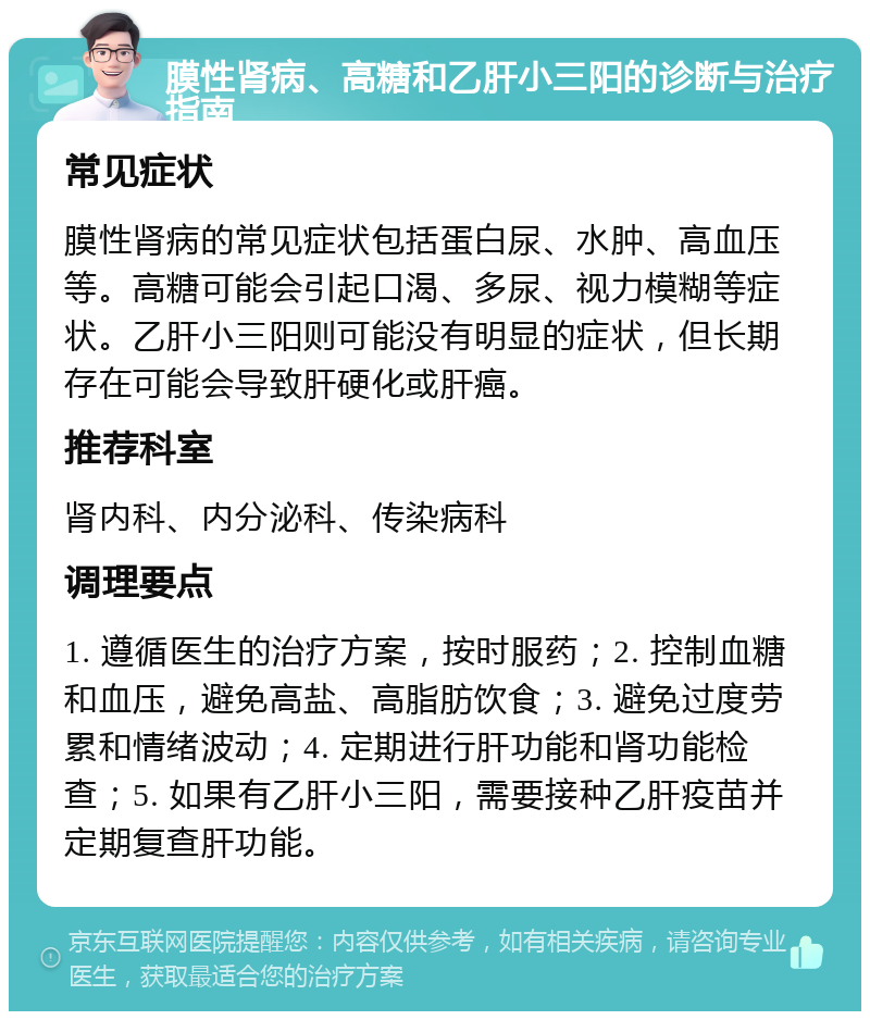 膜性肾病、高糖和乙肝小三阳的诊断与治疗指南 常见症状 膜性肾病的常见症状包括蛋白尿、水肿、高血压等。高糖可能会引起口渴、多尿、视力模糊等症状。乙肝小三阳则可能没有明显的症状，但长期存在可能会导致肝硬化或肝癌。 推荐科室 肾内科、内分泌科、传染病科 调理要点 1. 遵循医生的治疗方案，按时服药；2. 控制血糖和血压，避免高盐、高脂肪饮食；3. 避免过度劳累和情绪波动；4. 定期进行肝功能和肾功能检查；5. 如果有乙肝小三阳，需要接种乙肝疫苗并定期复查肝功能。