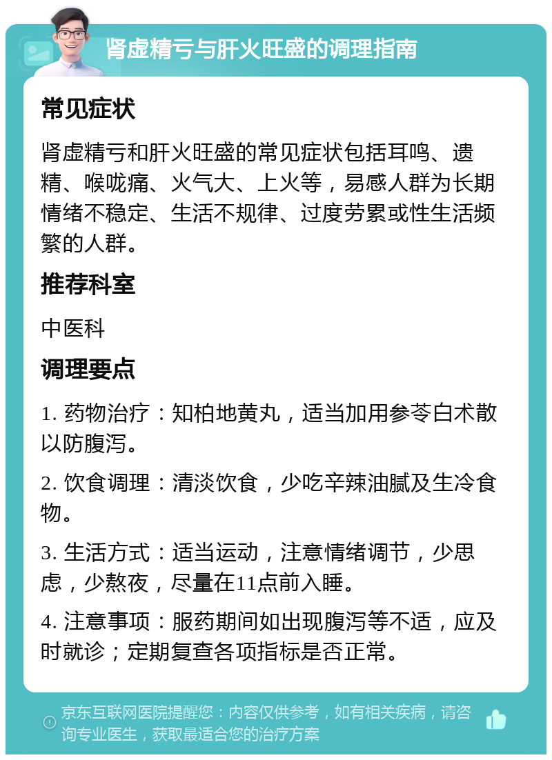 肾虚精亏与肝火旺盛的调理指南 常见症状 肾虚精亏和肝火旺盛的常见症状包括耳鸣、遗精、喉咙痛、火气大、上火等，易感人群为长期情绪不稳定、生活不规律、过度劳累或性生活频繁的人群。 推荐科室 中医科 调理要点 1. 药物治疗：知柏地黄丸，适当加用参苓白术散以防腹泻。 2. 饮食调理：清淡饮食，少吃辛辣油腻及生冷食物。 3. 生活方式：适当运动，注意情绪调节，少思虑，少熬夜，尽量在11点前入睡。 4. 注意事项：服药期间如出现腹泻等不适，应及时就诊；定期复查各项指标是否正常。