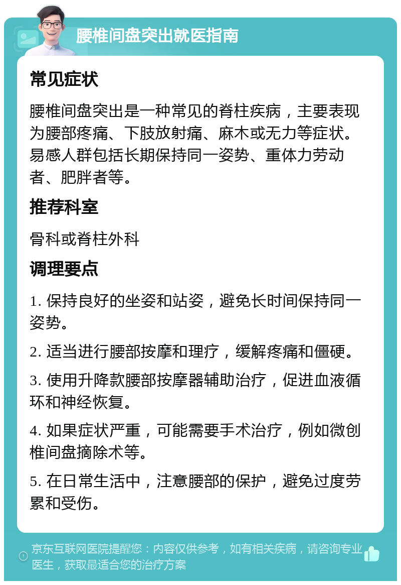 腰椎间盘突出就医指南 常见症状 腰椎间盘突出是一种常见的脊柱疾病，主要表现为腰部疼痛、下肢放射痛、麻木或无力等症状。易感人群包括长期保持同一姿势、重体力劳动者、肥胖者等。 推荐科室 骨科或脊柱外科 调理要点 1. 保持良好的坐姿和站姿，避免长时间保持同一姿势。 2. 适当进行腰部按摩和理疗，缓解疼痛和僵硬。 3. 使用升降款腰部按摩器辅助治疗，促进血液循环和神经恢复。 4. 如果症状严重，可能需要手术治疗，例如微创椎间盘摘除术等。 5. 在日常生活中，注意腰部的保护，避免过度劳累和受伤。