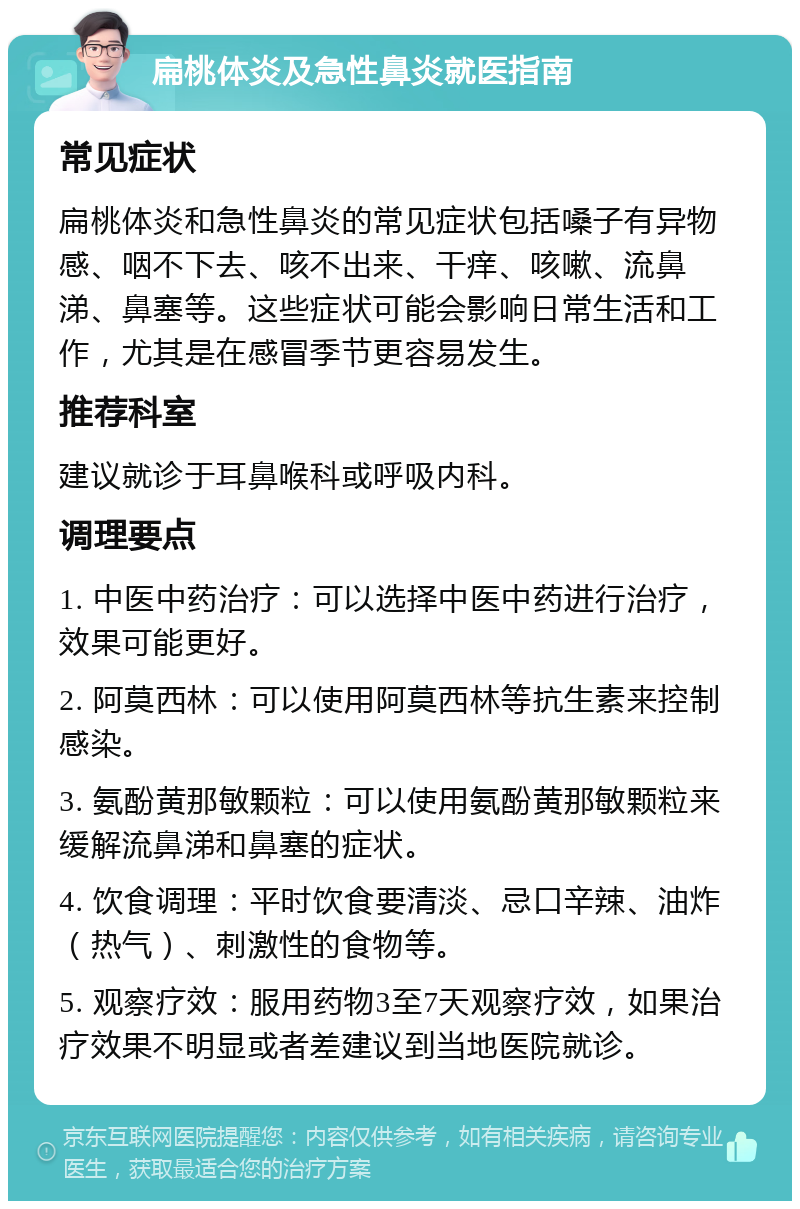 扁桃体炎及急性鼻炎就医指南 常见症状 扁桃体炎和急性鼻炎的常见症状包括嗓子有异物感、咽不下去、咳不出来、干痒、咳嗽、流鼻涕、鼻塞等。这些症状可能会影响日常生活和工作，尤其是在感冒季节更容易发生。 推荐科室 建议就诊于耳鼻喉科或呼吸内科。 调理要点 1. 中医中药治疗：可以选择中医中药进行治疗，效果可能更好。 2. 阿莫西林：可以使用阿莫西林等抗生素来控制感染。 3. 氨酚黄那敏颗粒：可以使用氨酚黄那敏颗粒来缓解流鼻涕和鼻塞的症状。 4. 饮食调理：平时饮食要清淡、忌口辛辣、油炸（热气）、刺激性的食物等。 5. 观察疗效：服用药物3至7天观察疗效，如果治疗效果不明显或者差建议到当地医院就诊。