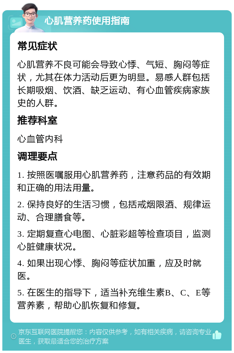 心肌营养药使用指南 常见症状 心肌营养不良可能会导致心悸、气短、胸闷等症状，尤其在体力活动后更为明显。易感人群包括长期吸烟、饮酒、缺乏运动、有心血管疾病家族史的人群。 推荐科室 心血管内科 调理要点 1. 按照医嘱服用心肌营养药，注意药品的有效期和正确的用法用量。 2. 保持良好的生活习惯，包括戒烟限酒、规律运动、合理膳食等。 3. 定期复查心电图、心脏彩超等检查项目，监测心脏健康状况。 4. 如果出现心悸、胸闷等症状加重，应及时就医。 5. 在医生的指导下，适当补充维生素B、C、E等营养素，帮助心肌恢复和修复。