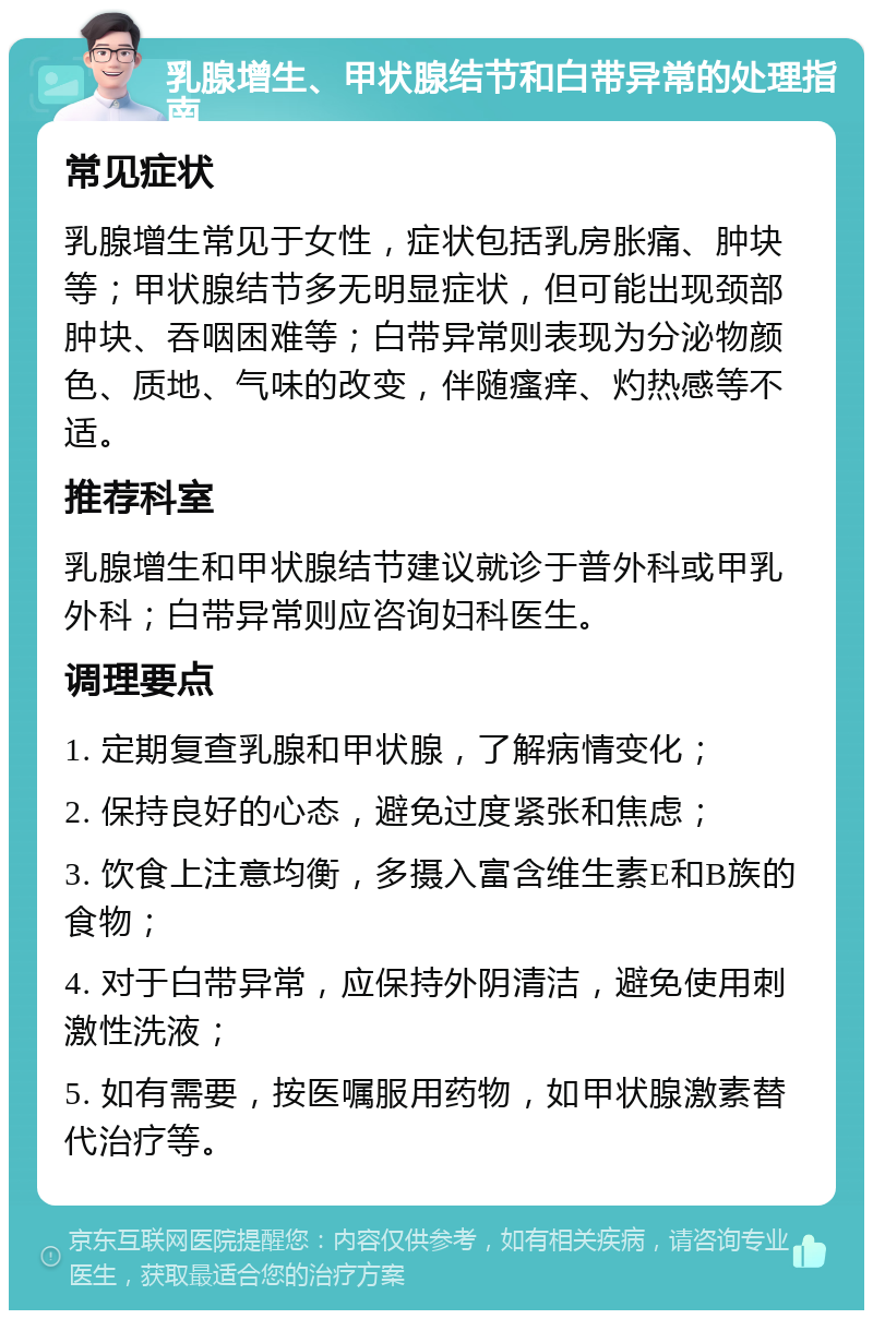 乳腺增生、甲状腺结节和白带异常的处理指南 常见症状 乳腺增生常见于女性，症状包括乳房胀痛、肿块等；甲状腺结节多无明显症状，但可能出现颈部肿块、吞咽困难等；白带异常则表现为分泌物颜色、质地、气味的改变，伴随瘙痒、灼热感等不适。 推荐科室 乳腺增生和甲状腺结节建议就诊于普外科或甲乳外科；白带异常则应咨询妇科医生。 调理要点 1. 定期复查乳腺和甲状腺，了解病情变化； 2. 保持良好的心态，避免过度紧张和焦虑； 3. 饮食上注意均衡，多摄入富含维生素E和B族的食物； 4. 对于白带异常，应保持外阴清洁，避免使用刺激性洗液； 5. 如有需要，按医嘱服用药物，如甲状腺激素替代治疗等。