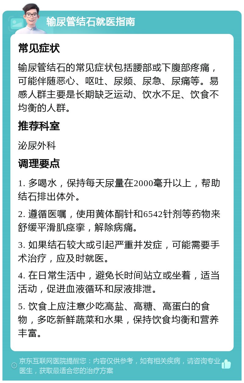 输尿管结石就医指南 常见症状 输尿管结石的常见症状包括腰部或下腹部疼痛，可能伴随恶心、呕吐、尿频、尿急、尿痛等。易感人群主要是长期缺乏运动、饮水不足、饮食不均衡的人群。 推荐科室 泌尿外科 调理要点 1. 多喝水，保持每天尿量在2000毫升以上，帮助结石排出体外。 2. 遵循医嘱，使用黄体酮针和6542针剂等药物来舒缓平滑肌痉挛，解除病痛。 3. 如果结石较大或引起严重并发症，可能需要手术治疗，应及时就医。 4. 在日常生活中，避免长时间站立或坐着，适当活动，促进血液循环和尿液排泄。 5. 饮食上应注意少吃高盐、高糖、高蛋白的食物，多吃新鲜蔬菜和水果，保持饮食均衡和营养丰富。