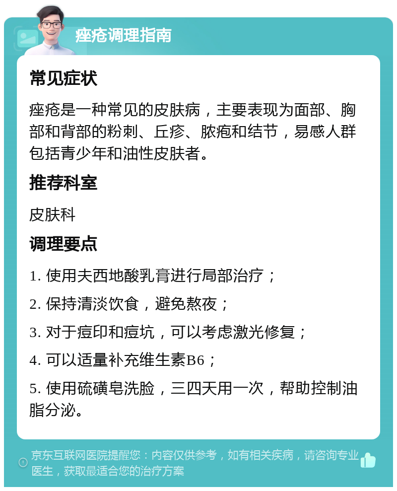 痤疮调理指南 常见症状 痤疮是一种常见的皮肤病，主要表现为面部、胸部和背部的粉刺、丘疹、脓疱和结节，易感人群包括青少年和油性皮肤者。 推荐科室 皮肤科 调理要点 1. 使用夫西地酸乳膏进行局部治疗； 2. 保持清淡饮食，避免熬夜； 3. 对于痘印和痘坑，可以考虑激光修复； 4. 可以适量补充维生素B6； 5. 使用硫磺皂洗脸，三四天用一次，帮助控制油脂分泌。