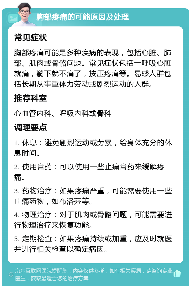 胸部疼痛的可能原因及处理 常见症状 胸部疼痛可能是多种疾病的表现，包括心脏、肺部、肌肉或骨骼问题。常见症状包括一呼吸心脏就痛，躺下就不痛了，按压疼痛等。易感人群包括长期从事重体力劳动或剧烈运动的人群。 推荐科室 心血管内科、呼吸内科或骨科 调理要点 1. 休息：避免剧烈运动或劳累，给身体充分的休息时间。 2. 使用膏药：可以使用一些止痛膏药来缓解疼痛。 3. 药物治疗：如果疼痛严重，可能需要使用一些止痛药物，如布洛芬等。 4. 物理治疗：对于肌肉或骨骼问题，可能需要进行物理治疗来恢复功能。 5. 定期检查：如果疼痛持续或加重，应及时就医并进行相关检查以确定病因。