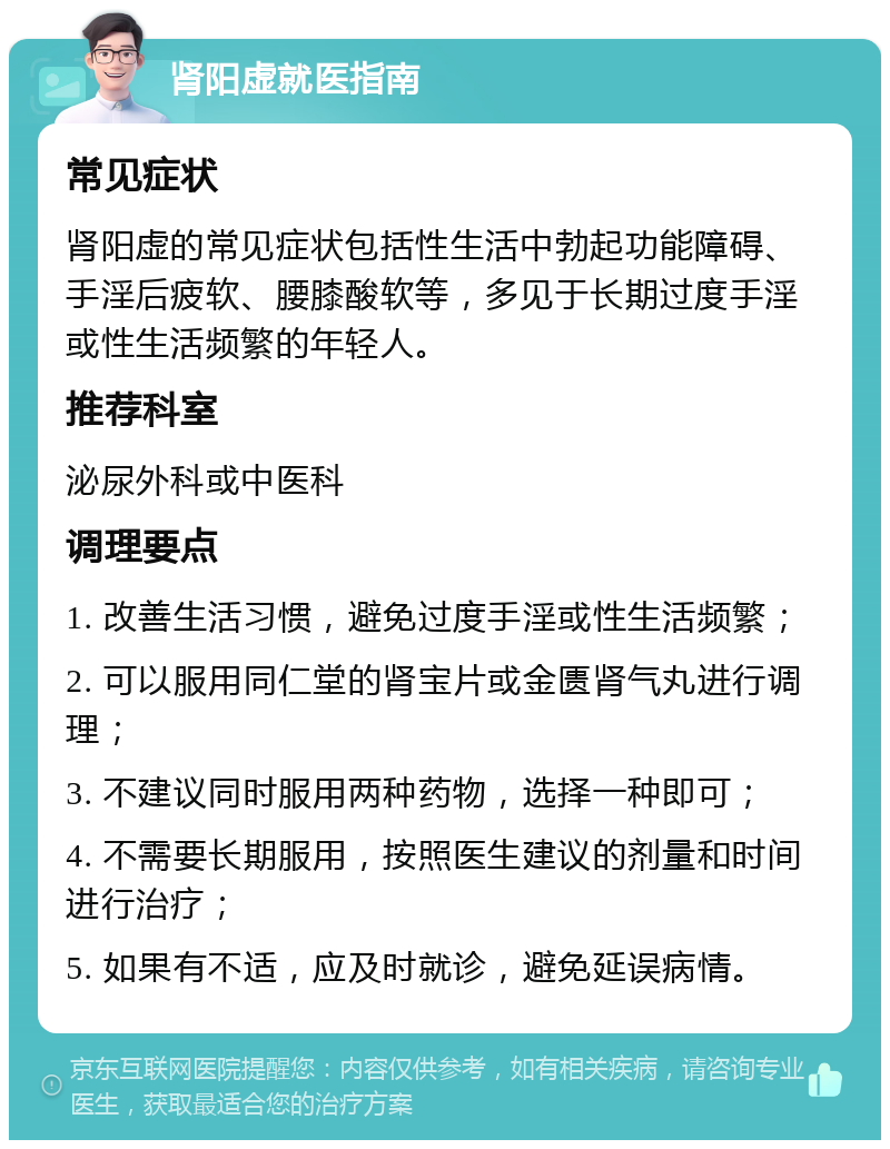 肾阳虚就医指南 常见症状 肾阳虚的常见症状包括性生活中勃起功能障碍、手淫后疲软、腰膝酸软等，多见于长期过度手淫或性生活频繁的年轻人。 推荐科室 泌尿外科或中医科 调理要点 1. 改善生活习惯，避免过度手淫或性生活频繁； 2. 可以服用同仁堂的肾宝片或金匮肾气丸进行调理； 3. 不建议同时服用两种药物，选择一种即可； 4. 不需要长期服用，按照医生建议的剂量和时间进行治疗； 5. 如果有不适，应及时就诊，避免延误病情。