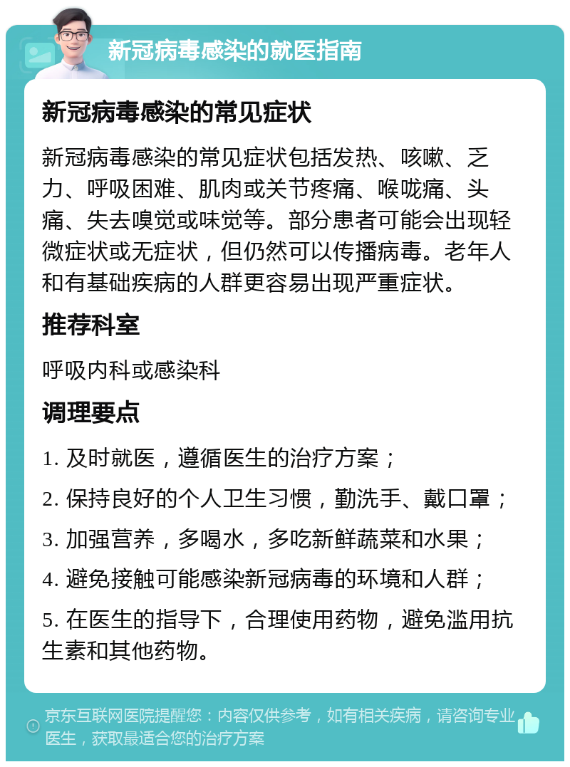 新冠病毒感染的就医指南 新冠病毒感染的常见症状 新冠病毒感染的常见症状包括发热、咳嗽、乏力、呼吸困难、肌肉或关节疼痛、喉咙痛、头痛、失去嗅觉或味觉等。部分患者可能会出现轻微症状或无症状，但仍然可以传播病毒。老年人和有基础疾病的人群更容易出现严重症状。 推荐科室 呼吸内科或感染科 调理要点 1. 及时就医，遵循医生的治疗方案； 2. 保持良好的个人卫生习惯，勤洗手、戴口罩； 3. 加强营养，多喝水，多吃新鲜蔬菜和水果； 4. 避免接触可能感染新冠病毒的环境和人群； 5. 在医生的指导下，合理使用药物，避免滥用抗生素和其他药物。