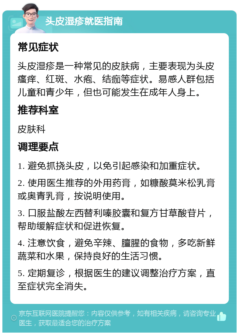 头皮湿疹就医指南 常见症状 头皮湿疹是一种常见的皮肤病，主要表现为头皮瘙痒、红斑、水疱、结痂等症状。易感人群包括儿童和青少年，但也可能发生在成年人身上。 推荐科室 皮肤科 调理要点 1. 避免抓挠头皮，以免引起感染和加重症状。 2. 使用医生推荐的外用药膏，如糠酸莫米松乳膏或奥青乳膏，按说明使用。 3. 口服盐酸左西替利嗪胶囊和复方甘草酸苷片，帮助缓解症状和促进恢复。 4. 注意饮食，避免辛辣、膻腥的食物，多吃新鲜蔬菜和水果，保持良好的生活习惯。 5. 定期复诊，根据医生的建议调整治疗方案，直至症状完全消失。