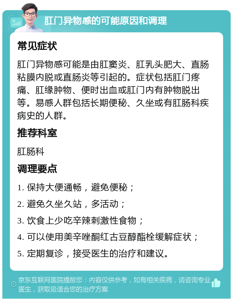 肛门异物感的可能原因和调理 常见症状 肛门异物感可能是由肛窦炎、肛乳头肥大、直肠粘膜内脱或直肠炎等引起的。症状包括肛门疼痛、肛缘肿物、便时出血或肛门内有肿物脱出等。易感人群包括长期便秘、久坐或有肛肠科疾病史的人群。 推荐科室 肛肠科 调理要点 1. 保持大便通畅，避免便秘； 2. 避免久坐久站，多活动； 3. 饮食上少吃辛辣刺激性食物； 4. 可以使用美辛唑酮红古豆醇酯栓缓解症状； 5. 定期复诊，接受医生的治疗和建议。